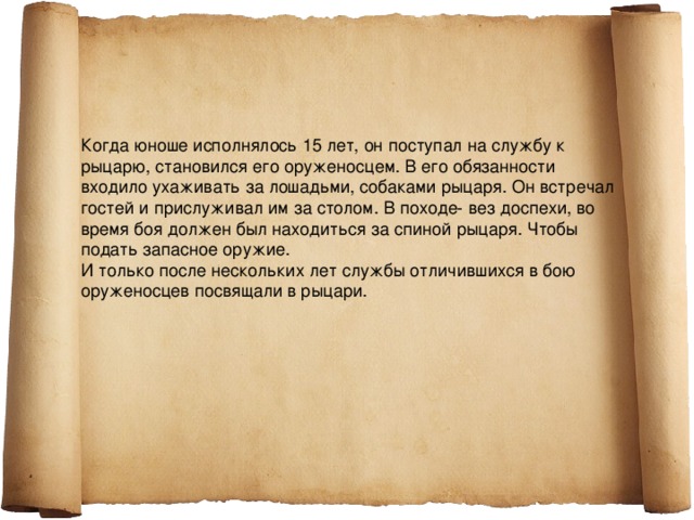 Когда юноше исполнялось 15 лет, он поступал на службу к рыцарю, становился его оруженосцем. В его обязанности входило ухаживать за лошадьми, собаками рыцаря. Он встречал гостей и прислуживал им за столом. В походе- вез доспехи, во время боя должен был находиться за спиной рыцаря. Чтобы подать запасное оружие. И только после нескольких лет службы отличившихся в бою оруженосцев посвящали в рыцари. 