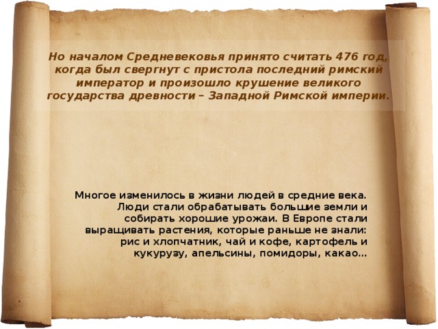 Но началом Средневековья принято считать 476 год, когда был свергнут с пристола последний римский император и произошло крушение великого государства древности – Западной Римской империи. Многое изменилось в жизни людей в средние века. Люди стали обрабатывать большие земли и собирать хорошие урожаи. В Европе стали выращивать растения, которые раньше не знали: рис и хлопчатник, чай и кофе, картофель и кукурузу, апельсины, помидоры, какао… 