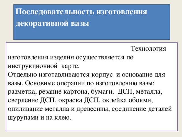 Последовательность изготовления декоративной вазы      Технология изготовления изделия осуществляется по инструкционной карт Технология изготовления изделия осуществляется по инструкционной карте.  Отдельно изготавливаются корпус и основание для вазы. Основные операции по изготовлению вазы: разметка, резание картона, бумаги, ДСП, металла, сверление ДСП, окраска ДСП, оклейка обоями, опиливание металла и древесины, соединение деталей шурупами и на клею.   
