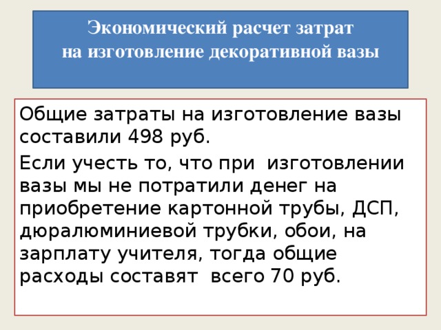  Экономический расчет затрат  на изготовление декоративной вазы      Общие затраты на изготовление вазы составили 498 руб. Если учесть то, что при изготовлении вазы мы не потратили денег на приобретение картонной трубы, ДСП, дюралюминиевой трубки, обои, на зарплату учителя, тогда общие расходы составят всего 70 руб.   
