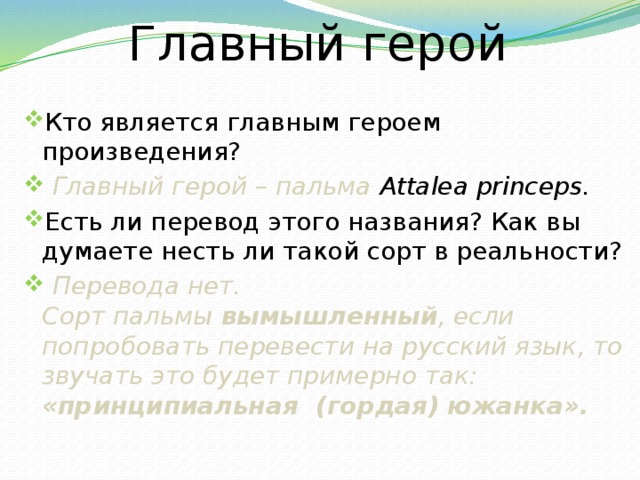 Главный герой Кто является главным героем произведения?  Главный герой – пальма Attalea princeps. Есть ли перевод этого названия? Как вы думаете несть ли такой сорт в реальности?  Перевода нет. Сорт пальмы  вымышленный , если попробовать перевести на русский язык, то звучать это будет примерно так: «принципиальная (гордая) южанка». 