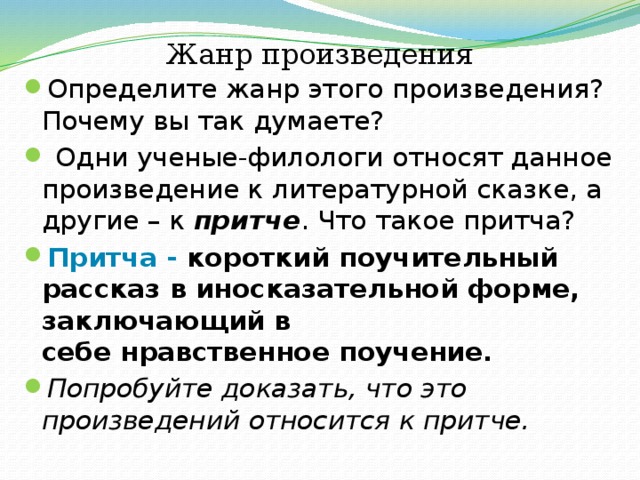 Жанр произведения Определите жанр этого произведения? Почему вы так думаете?  Одни ученые-филологи относят данное произведение к литературной сказке, а другие – к притче . Что такое притча? Притча - короткий поучительный рассказ в иносказательной форме, заключающий в себе нравственное поучение. Попробуйте доказать, что это произведений относится к притче. 