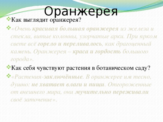 Оранжерея Как выглядит оранжерея? «Очень красивая большая оранжерея из железа и стекла, витые колонны, узорчатые арки. При ярком свете всё горело и переливалось , как драгоценный камень. Оранжерея – краса и гордость большого города». Как себя чувствуют растения в ботаническом саду? «Растения- заключённые . В оранжерее им тесно, душно: не хватает влаги и пищи . Отгороженные от внешнего мира, они мучительно переживали своё заточение» . 