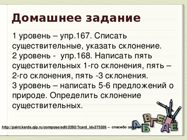 Домашнее задание 1 уровень – упр.167. Списать существительные, указать склонение. 2 уровень - упр.168. Написать пять существительных 1-го склонения, пять – 2-го склонения, пять -3 склонения. 3 уровень – написать 5-6 предложений о природе. Определить склонение существительных. http://paint.kards.qip.ru/compose/edit/2292/?card_id=275326 – спасибо за урок