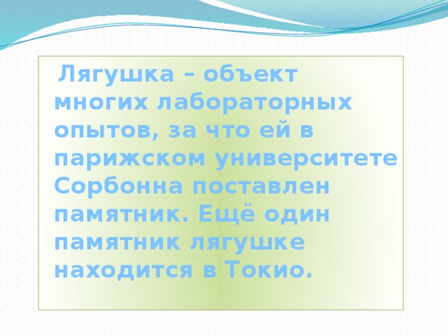  Лягушка – объект многих лабораторных опытов, за что ей в парижском университете Сорбонна поставлен памятник. Ещё один памятник лягушке находится в Токио. 