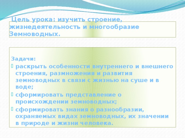  Цель урока: изучить строение, жизнедеятельность и многообразие Земноводных.  Задачи: раскрыть особенности внутреннего и внешнего строения, размножения и развития земноводных в связи с жизнью на суше и в воде; сформировать представление о происхождении земноводных; сформировать знания о разнообразии, охраняемых видах земноводных, их значении в природе и жизни человека. 