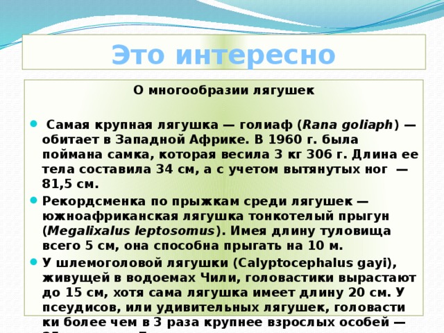 Это интересно О многообразии лягушек    Самая крупная лягушка — голиаф ( Rana goliaph ) — обитает в Западной Африке. В 1960 г. была поймана самка, которая весила 3 кг 306 г. Длина ее тела со­ставила 34 см, а с учетом вытянутых ног — 81,5 см. Рекордсменка по прыжкам среди лягушек — южноафриканская лягушка тонкотелый прыгун ( Megalixalus leptosomus ). Имея длину туловища всего 5 см, она способна прыгать на 10 м. У шлемоголовой лягушки (Calyptocephalus gayi), живущей в водоемах Чили, головастики вырастают до 15 см, хотя сама лягушка имеет длину 20 см. У псеудисов, или удивительных лягушек, головасти­ки более чем в 3 раза крупнее взрослых особей — 25 см против 7.     