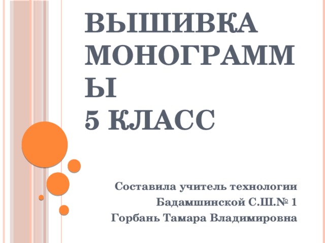 Вышивка  монограммы  5 класс Составила учитель технологии Бадамшинской С.Ш.№ 1 Горбань Тамара Владимировна 