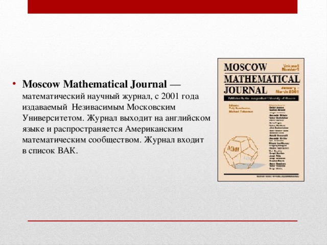 Moscow Mathematical Journal  — математический научный журнал, с 2001 года издаваемый  Незивасимым Московским Университетом. Журнал выходит на английском языке и распространяется Американским математическим сообществом. Журнал входит в список ВАК. 