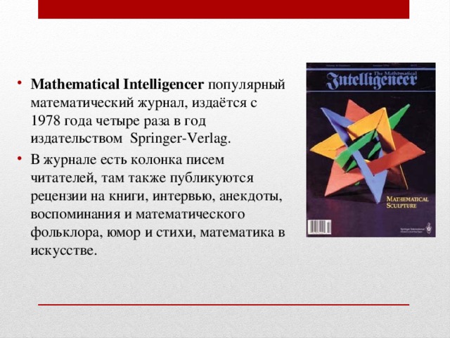 Mathematical Intelligencer  популярный математический журнал, издаётся с 1978 года четыре раза в год издательством  Springer-Verlag. В журнале есть колонка писем читателей, там также публикуются рецензии на книги, интервью, анекдоты, воспоминания и математического фольклора, юмор и стихи, математика в искусстве. 