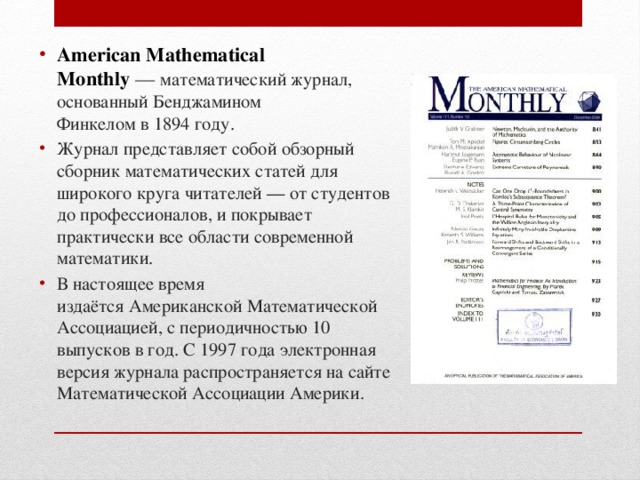 American Mathematical Monthly  —  математический журнал, основанный Бенджамином Финкелом в 1894 году. Журнал представляет собой обзорный сборник математических статей для широкого круга читателей — от студентов до профессионалов, и покрывает практически все области современной математики. В настоящее время издаётся Американской Математической Ассоциацией, с периодичностью 10 выпусков в год. С 1997 года электронная версия журнала распространяется на сайте Математической Ассоциации Америки. 