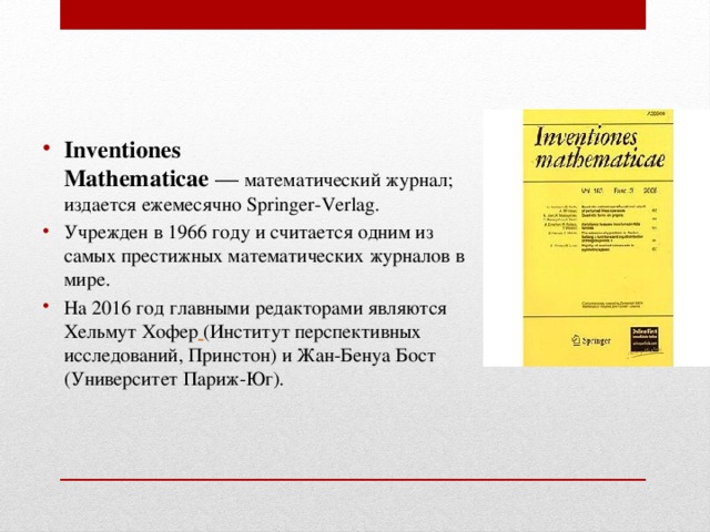 Inventiones Mathematicae  —  математический журнал; издается ежемесячно Springer-Verlag. Учрежден в 1966 году и считается одним из самых престижных математических журналов в мире. На 2016 год главными редакторами являются  Хельмут Хофер  (Институт перспективных исследований, Принстон) и Жан-Бенуа Бост (Университет Париж-Юг). 