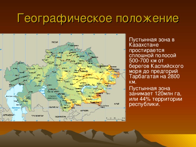Географическое положение Пустынная зона в Казахстане простирается сплошной полосой 500-700 км от берегов Каспийского моря до предгорий Тарбагатая на 2800 км. Пустынная зона занимает 120млн га, или 44% территории республики.  