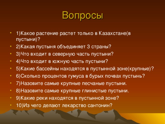 Вопросы 1)Какое растение растет только в Казахстане(в пустыни)? 2)Какая пустыня объединяет 3 страны? 3)Что входит в северную часть пустыни? 4)Что входит в южную часть пустыни? 5)Какие бассейны находятся в пустынной зоне(крупные)? 6)Сколько процентов гумуса в бурых почвах пустынь? 7)Назовите самые крупные песчаные пустыни. 8)Назовите самые крупные глинистые пустыни. 9)Какие реки находятся в пустынной зоне? 10)Из чего делают лекарство сантонин? 