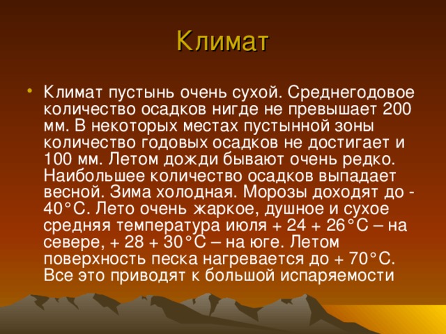 Климат Климат пустынь очень сухой. Среднегодовое количество осадков нигде не превышает 200 мм. В некоторых местах пустынной зоны количество годовых осадков не достигает и 100 мм. Летом дожди бывают очень редко. Наибольшее количество осадков выпадает весной. Зима холодная. Морозы доходят до - 40 ° С. Лето очень жаркое, душное и сухое средняя температура июля + 24 + 26 ° С – на севере, + 28 + 30 ° С – на юге. Летом поверхность песка нагревается до + 70 ° С. Все это приводят к большой испаряемости 