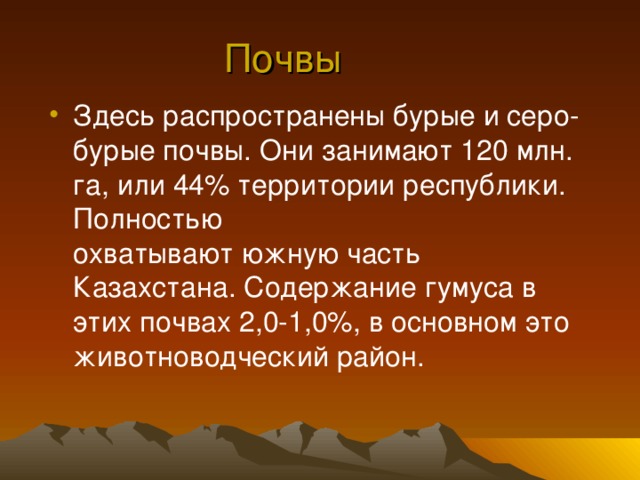 Почвы Здесь распространены бурые и серо-бурые почвы. Они занимают 120 млн. га, или 44% территории республики. Полностью  охватывают южную часть Казахстана. Содержание гумуса в этих почвах 2,0-1,0%, в основном это  животноводческий район. 