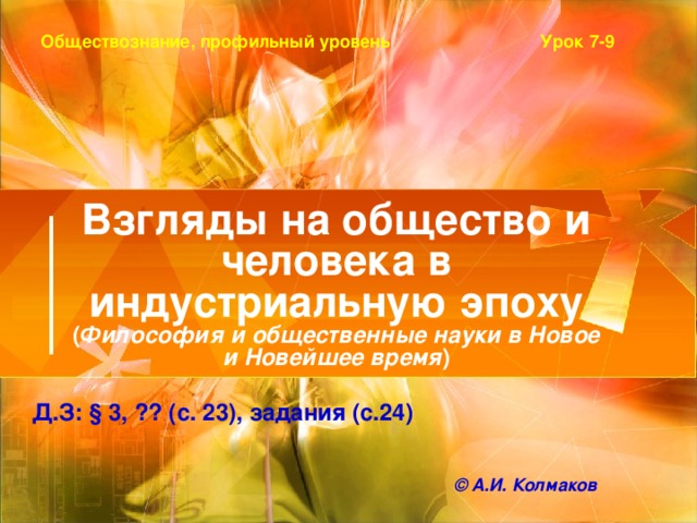 Урок 7-9 Обществознание, профильный уровень Взгляды на общество и человека в индустриальную эпоху  ( Философия и общественные науки в Новое и Новейшее время ) Д.З: § 3, ?? (с. 23), задания (с.24) © А.И. Колмаков 