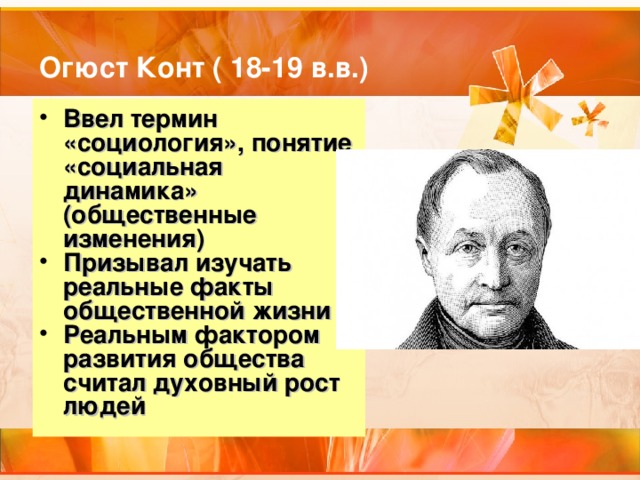 Огюст Конт ( 18-19 в.в.) Ввел термин «социология», понятие «социальная динамика» (общественные изменения) Призывал изучать реальные факты общественной жизни Реальным фактором развития общества считал духовный рост людей 