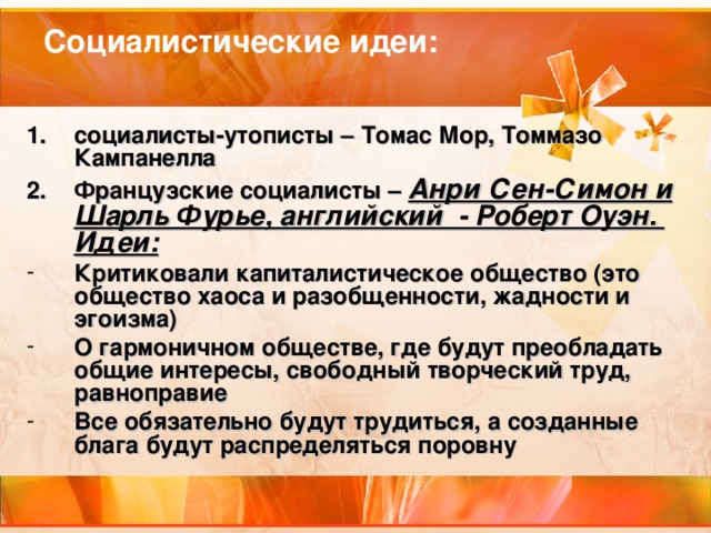 Социалистические идеи: социалисты-утописты – Томас Мор, Томмазо Кампанелла Французские социалисты – Анри Сен-Симон и Шарль Фурье, английский - Роберт Оуэн. Идеи: Критиковали капиталистическое общество (это общество хаоса и разобщенности, жадности и эгоизма) О гармоничном обществе, где будут преобладать общие интересы, свободный творческий труд, равноправие Все обязательно будут трудиться, а созданные блага будут распределяться поровну 