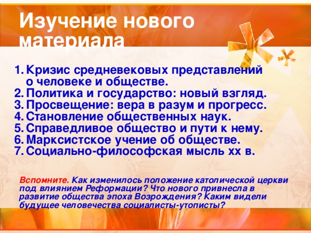 Изучение нового материала Кризис средневековых представлений о человеке и обществе. Политика и государство: новый взгляд. Просвещение: вера в разум и прогресс. Становление общественных наук. Справедливое общество и пути к нему. Марксистское учение об обществе. Социально-философская мысль xx в. Вспомните.  Как изменилось положение католической церкви под влиянием Реформации? Что нового привнесла в развитие общества эпоха Возрождения? Каким видели будущее человечества социалисты-утописты?  