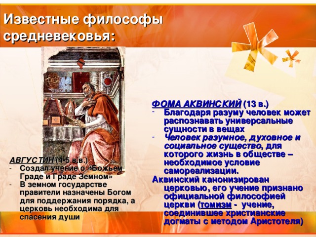 Известные философы  средневековья:  ФОМА АКВИНСКИЙ (13 в.) Благодаря разуму человек может распознавать универсальные сущности в вещах Человек разумное, духовное и социальное существо , для которого жизнь в обществе – необходимое условие самореализации. Аквинский канонизирован церковью, его учение признано официальной философией церкви ( томизм - учение, соединившее христианские догматы с методом Аристотеля) АВГУСТИН (4-5 в.в.) Создал учение о «Божьем Граде и Граде Земном» В земном государстве правители назначены Богом для поддержания порядка, а церковь необходима для спасения души 