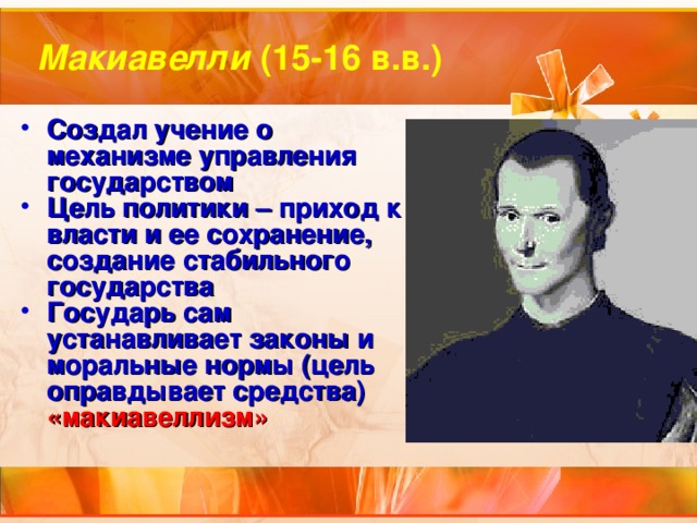 Макиавелли (15-16 в.в.) Создал учение о механизме управления государством Цель политики – приход к власти и ее сохранение, создание стабильного государства Государь сам устанавливает законы и моральные нормы (цель оправдывает средства) «макиавеллизм» 