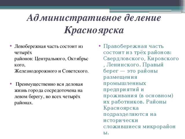 Административное деление Красноярска Левобережная часть состоит из четырёх районов: Центрального, Октябрьского, Железнодорожного и Советского.  Преимущественно вся деловая жизнь города сосредоточена на левом берегу, во всех четырёх районах. Правобережная часть состоит из трёх районов: Свердловского, Кировского, Ленинского. Правый берег — это районы размещения промышленных предприятий и проживания (в основном) их работников. Районы Красноярска подразделяются на исторически сложившиеся микрорайоны. 
