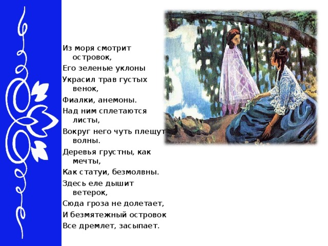 Из моря смотрит островок, Его зеленые уклоны Украсил трав густых венок, Фиалки, анемоны. Над ним сплетаются листы, Вокруг него чуть плещут волны. Деревья грустны, как мечты, Как статуи, безмолвны. Здесь еле дышит ветерок, Сюда гроза не долетает, И безмятежный островок Все дремлет, засыпает.