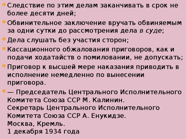 Следствие по этим делам заканчивать в срок не более десяти дней; Обвинительное заключение вручать обвиняемым за одни сутки до рассмотрения дела  в суде ; Дела слушать без участия сторон; Кассационного обжалования приговоров, как и подачи ходатайств о помиловании, не допускать; Приговор к высшей мере наказания приводить в исполнение немедленно по вынесении приговора. — Председатель Центрального Исполнительного Комитета Союза ССР М. Калинин.  Секретарь Центрального Исполнительного Комитета Союза ССР А. Енукидзе.  Москва, Кремль.  1 декабря 1934 года 