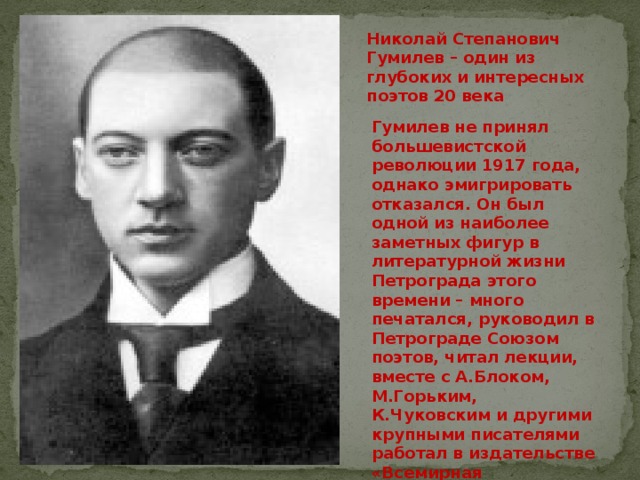Николай Степанович Гумилев – один из глубоких и интересных поэтов 20 века    Гумилев не принял большевистской революции 1917 года, однако эмигрировать отказался. Он был одной из наиболее заметных фигур в литературной жизни Петрограда этого времени – много печатался, руководил в Петрограде Союзом поэтов, читал лекции, вместе с А.Блоком, М.Горьким, К.Чуковским и другими крупными писателями работал в издательстве «Всемирная литература». 