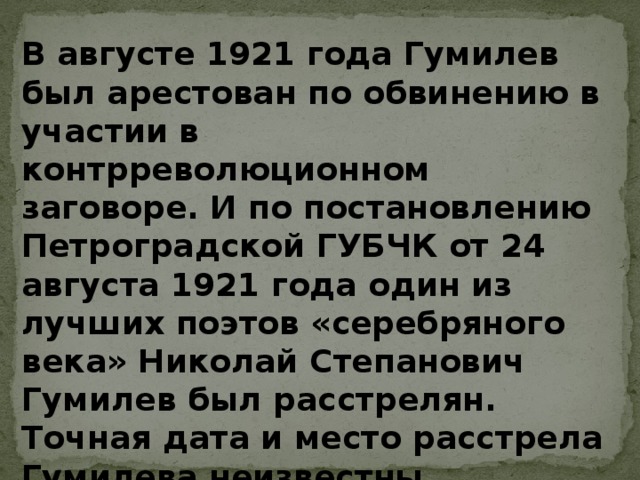 В августе 1921 года Гумилев был арестован по обвинению в участии в контрреволюционном заговоре. И по постановлению Петроградской ГУБЧК от 24 августа 1921 года один из лучших поэтов «серебряного века» Николай Степанович Гумилев был расстрелян. Точная дата и место расстрела Гумилева неизвестны 