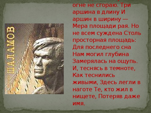 Я в воде не тону И в огне не сгораю. Три аршина в длину И аршин в ширину — Мера площади рая. Но не всем суждена Столь просторная площадь: Для последнего сна Нам могил глубина Замерялась на ощупь. И, теснясь в темноте, Как теснились живыми, Здесь легли в наготе Те, кто жил в нищете, Потеряв даже имя. 