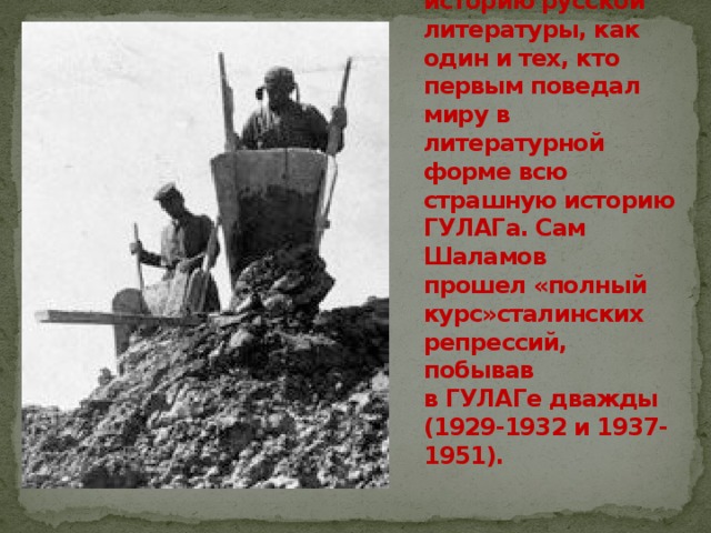 Варлам Тихонович Шаламов (1907-1982) вошел в историю русской литературы, как один и тех, кто первым поведал миру в литературной форме всю страшную историю ГУЛАГа. Сам Шаламов прошел «полный курс»сталинских репрессий, побывав в ГУЛАГе дважды (1929-1932 и 1937-1951). 