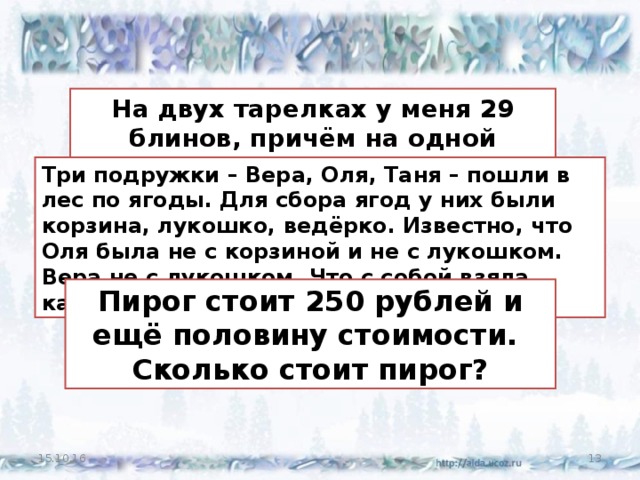 На двух тарелках у меня 29 блинов, причём на одной тарелке на 5 блинов больше, чем на другой.  Сколько блинов на каждой тарелке? Три подружки – Вера, Оля, Таня – пошли в лес по ягоды. Для сбора ягод у них были корзина, лукошко, ведёрко. Известно, что Оля была не с корзиной и не с лукошком. Вера не с лукошком. Что с собой взяла каждая девочка? Пирог стоит 250 рублей и ещё половину стоимости.  Сколько стоит пирог? 15.10.16