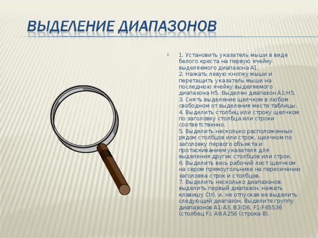 1. Установить указатель мыши в виде белого креста на первую ячейку выделяемого диапазона А1.  2. Нажать левую кнопку мыши и перетащить указатель мыши на последнюю ячейку выделяемого диапазона Н5. Выделен диапазон А1:Н5.  3. Снять выделение щелчком в любом свободном от выделения месте таблицы.  4. Выделить столбец или строку щелчком по заголовку столбца или строки соответственно.  5. Выделить несколько расположенных рядом столбцов или строк, щелчком по заголовку первого объекта и протаскиванием указателя для выделения других столбцов или строк.  6. Выделить весь рабочий лист щелчком на сером прямоугольнике на пересечении заголовка строк и столбцов.  7. Выделить несколько диапазонов: выделить первый диапазон, нажать клавишу Ctrl, и, не отпуская ее выделить следующий диапазон. Выделите группу диапазонов A1:A3, B3:D6, F1:F65536 (столбец F), A8:A256 (строка 8).   