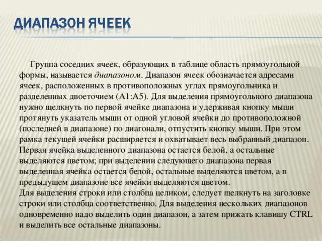  Группа соседних ячеек, образующих в таблице область прямоугольной формы, называется диапазоном . Диапазон ячеек обозначается адресами ячеек, расположенных в противоположных углах прямоугольника и разделенных двоеточием (A1:A5). Для выделения прямоугольного диапазона нужно щелкнуть по первой ячейке диапазона и удерживая кнопку мыши протянуть указатель мыши от одной угловой ячейки до противоположной (последней в диапазоне) по диагонали, отпустить кнопку мыши. При этом рамка текущей ячейки расширяется и охватывает весь выбранный диапазон. Первая ячейка выделенного диапазона остается белой, а остальные выделяются цветом; при выделении следующего диапазона первая выделенная ячейка остается белой, остальные выделяются цветом, а в предыдущем диапазоне все ячейки выделяются цветом.  Для выделения строки или столбца целиком, следует щелкнуть на заголовке строки или столбца соответственно. Для выделения нескольких диапазонов одновременно надо выделить один диапазон, а затем прижать клавишу CTRL и выделить все остальные диапазоны.        