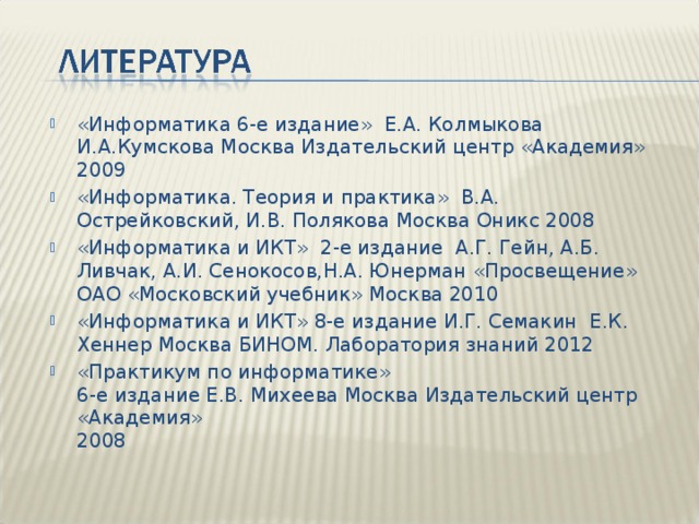 «Информатика 6-е издание» Е.А. Колмыкова И.А.Кумскова Москва Издательский центр «Академия»  2009 «Информатика. Теория и практика» В.А. Острейковский, И.В. Полякова Москва Оникс 2008 «Информатика и ИКТ» 2-е издание А.Г. Гейн, А.Б. Ливчак, А.И. Сенокосов,Н.А. Юнерман «Просвещение» ОАО «Московский учебник» Москва 2010 «Информатика и ИКТ» 8-е издание И.Г. Семакин Е.К. Хеннер Москва БИНОМ. Лаборатория знаний 2012 «Практикум по информатике»  6-е издание Е.В. Михеева Москва Издательский центр «Академия»  2008 