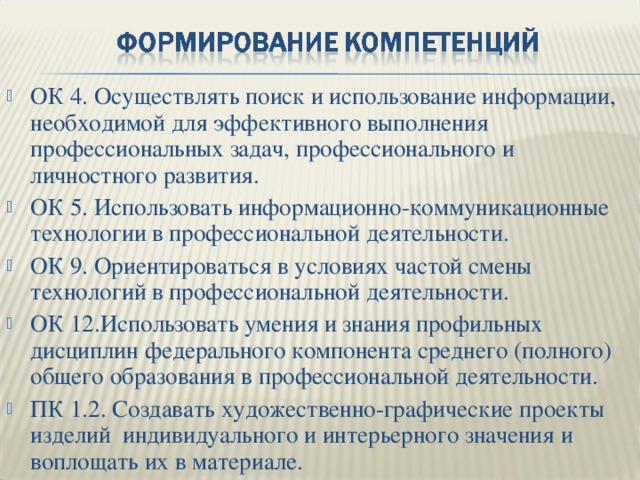 ОК 4. Осуществлять поиск и использование информации, необходимой для эффективного выполнения профессиональных задач, профессионального и личностного развития. ОК 5. Использовать информационно-коммуникационные технологии в профессиональной деятельности. ОК 9. Ориентироваться в условиях частой смены технологий в профессиональной деятельности. ОК 12.Использовать умения и знания профильных дисциплин федерального компонента среднего (полного) общего образования в профессиональной деятельности. ПК 1.2. Создавать художественно-графические проекты изделий индивидуального и интерьерного значения и воплощать их в материале. 
