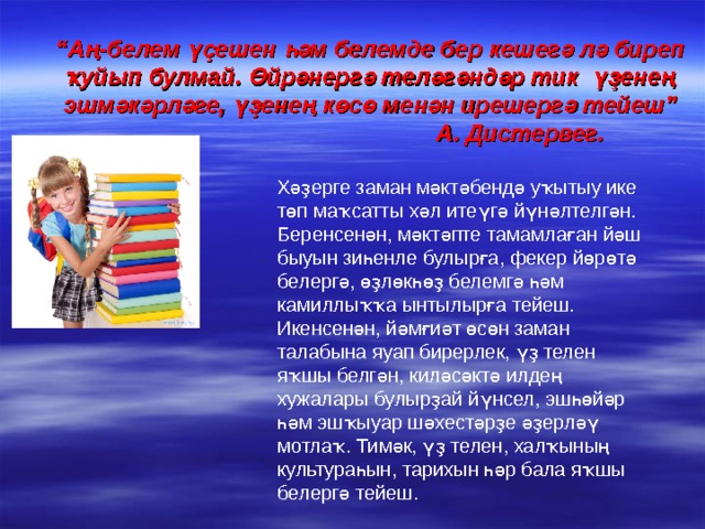 “ Аң-белем үҫешен һәм белемде бер кешегә лә биреп ҡуйып булмай. Өйрәнергә теләгәндәр тик үҙенең эшмәкәрләге, үҙенең көсө менән ирешергә тейеш”  А. Дистервег. Хәҙерге заман мәктәбендә уҡытыу ике төп маҡсатты хәл итеүгә йүнәлтелгән. Беренсенән, мәктәпте тамамлаған йәш быуын зиһенле булырға, фекер йөрөтә белергә, өҙлөкһөҙ белемгә һәм камиллыҡҡа ынтылырға тейеш. Икенсенән, йәмғиәт өсөн заман талабына яуап бирерлек, үҙ телен яҡшы белгән, киләсәктә илдең хужалары булырҙай йүнсел, эшһөйәр һәм эшҡыуар шәхестәрҙе әҙерләү мотлаҡ. Тимәк, үҙ телен, халҡының культураһын, тарихын һәр бала яҡшы белергә тейеш. 