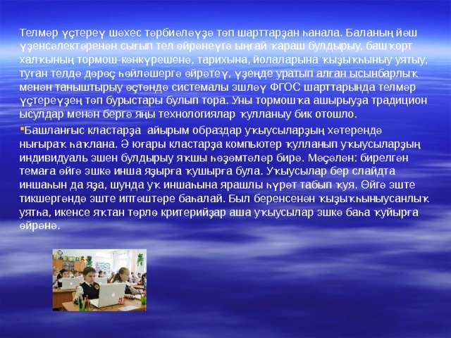 Телмәр үҫтереү шәхес тәрбиәләүҙә төп шарттарҙан һанала. Баланың йәш үҙенсәлектәренән сығып тел өйрәнеүгә ыңғай ҡараш булдырыу, башҡорт халҡының тормош-көнкүрешенә, тарихына, йолаларына ҡыҙыҡһыныу уятыу, туған телдә дөрөҫ һөйләшергә өйрәтеү, үҙеңде уратып алған ысынбарлыҡ менән таныштырыу өҫтөндә системалы эшләү ФГОС шарттарында телмәр үҫтереүҙең төп бурыстары булып тора. Уны тормошҡа ашырыуҙа традицион ысулдар менән бергә яңы технологиялар ҡулланыу бик отошло. Башланғыс кластарҙа айырым образдар у ҡыусы ларҙың хәтерендә нығыраҡ һаҡлана. Ә юғары кластарҙа компьютер ҡулланып уҡыусыларҙың индивидуаль эшен булдырыу яҡшы һөҙөмтәләр бирә. Мәҫәлән: бирелгән темаға өйгә эшкә инша яҙырға ҡушырға була. Уҡыусылар бер слайдта иншаһын да яҙа, шунда уҡ иншаһына ярашлы һүрәт табып ҡуя. Өйгә эште тикшергәндә эште иптәштәре баһалай. Был беренсенән ҡыҙыҡһыныусанлыҡ уятһа, икенсе яҡтан төрлө критерийҙар аша уҡыусылар эшкә баһа ҡуйырға өйрәнә. 