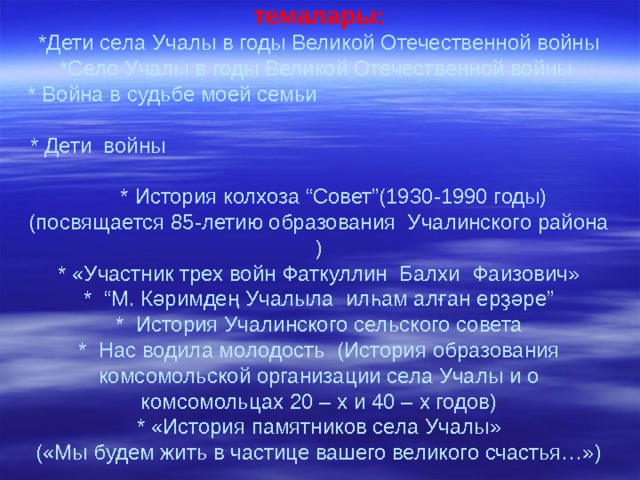 Уҡыусылар менән ә ҙерләгән проект темалары:  *Дети села Учалы в годы Великой Отечественной войны  * Село Учалы в годы Великой Отечественной войны  * Война в судьбе моей семьи  * Дети войны * История колхоза “Совет”(1930-1990 годы) (посвящается 85-летию образования Учалинского района )  * «Участник трех войн Фаткуллин Балхи Фаизович»  * “М. Кәримдең Учалыла илһам алған ерҙәре”  * История Учалинского сельского совета  * Нас водила молодость (История образования комсомольской организации села Учалы и о комсомольцах 20 – х и 40 – х годов)  * « История памятников села Учалы »  («Мы будем жить в частице вашего великого счастья…»)   
