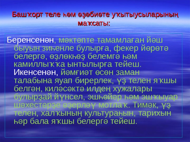 Башҡорт теле һәм әҙәбиәте уҡытыусыларының ма ҡсаты:  Беренсенән , мәктәпте тамамлаған йәш быуын зиһенле булырға, фекер йөрөтә белергә, өҙлөкһөҙ белемгә һәм камиллыҡҡа ынтылырға тейеш. Икенсенән, йәмғиәт өсөн заман талабына яуап бирерлек, үҙ телен яҡшы белгән, киләсәктә илдең хужалары булырҙай йүнсел, эшһөйәр һәм эшҡыуар шәхестәрҙе әҙерләү мотлаҡ. Тимәк, үҙ телен, халҡының культураһын, тарихын һәр бала яҡшы белергә тейеш. 