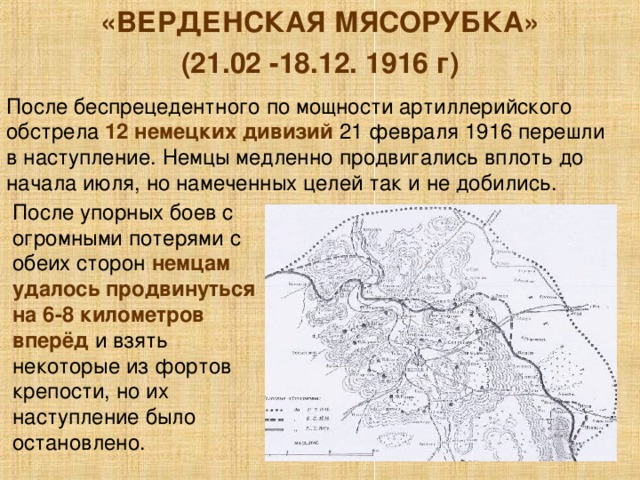«ВЕРДЕНСКАЯ МЯСОРУБКА» (21.02 -18.12. 1916 г) После беспрецедентного по мощности артиллерийского обстрела 12 немецких дивизий 21 февраля 1916 перешли в наступление. Немцы медленно продвигались вплоть до начала июля, но намеченных целей так и не добились. После упорных боев с огромными потерями с обеих сторон немцам удалось продвинуться на 6-8 километров вперёд и взять некоторые из фортов крепости, но их наступление было остановлено. 