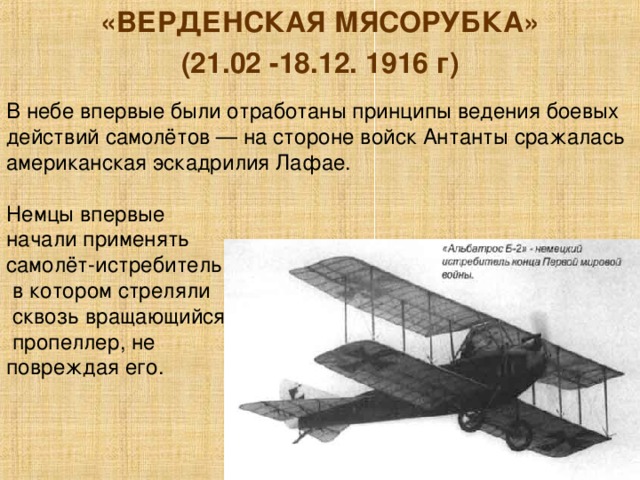 «ВЕРДЕНСКАЯ МЯСОРУБКА» (21.02 -18.12. 1916 г) В небе впервые были отработаны принципы ведения боевых действий самолётов — на стороне войск Антанты сражалась американская эскадрилия Лафае. Немцы впервые начали применять самолёт-истребитель,  в котором стреляли  сквозь вращающийся  пропеллер, не повреждая его. 