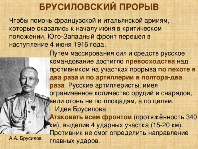 БРУСИЛОВСКИЙ ПРОРЫВ Чтобы помочь французской и итальянской армиям, которые оказались к началу июня в критическом положении, Юго-Западный фронт перешел в наступление 4 июня 1916 года. Путем массирования сил и средств русское командование достигло превосходства  над противником на участках прорыва по пехоте в два раза и по артиллерии в полтора-два раза . Русские артиллеристы, имея ограниченное количество орудий и снарядов, вели огонь не по площадям, а по целям.  Идея Брусилова: Атаковать всем фронтом (протяжённость 340 км), выделив 4 ударных участка (15-20 км). Противник не смог определить направление главных ударов. А.А. Брусилов 