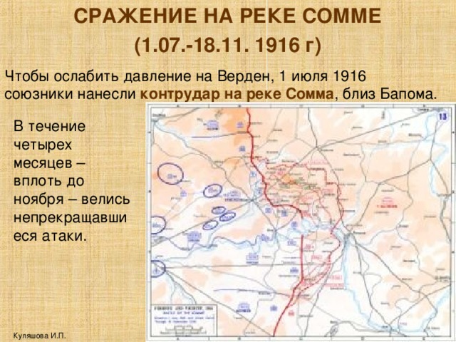 СРАЖЕНИЕ НА РЕКЕ СОММЕ (1.07.-18.11. 1916 г) Чтобы ослабить давление на Верден, 1 июля 1916 союзники нанесли контрудар на реке Сомма , близ Бапома. В течение четырех месяцев – вплоть до ноября – велись непрекращавшиеся атаки. Куляшова И.П. 