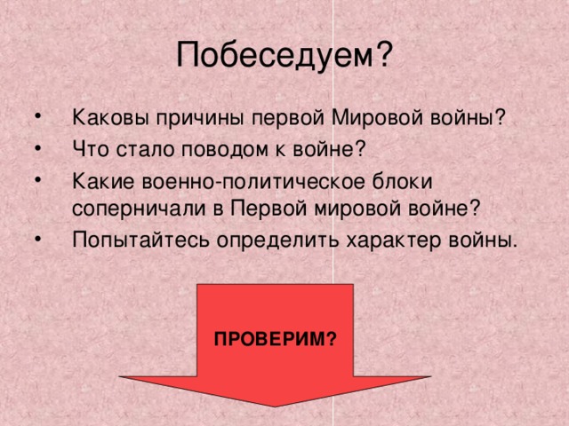 Побеседуем? Каковы причины первой Мировой войны? Что стало поводом к войне? Какие военно-политическое блоки соперничали в Первой мировой войне? Попытайтесь определить характер войны. ПРОВЕРИМ? 