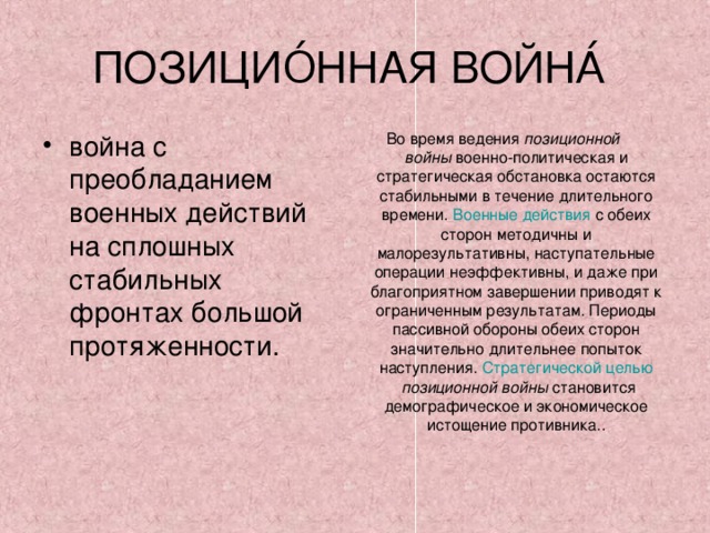 ПОЗИЦИО́ННАЯ ВОЙНА́ война с преобладанием военных действий на сплошных стабильных фронтах большой протяженности. Во время ведения  позиционной войны  военно-политическая и стратегическая обстановка остаются стабильными в течение длительного времени.  Военные действия  с обеих сторон методичны и малорезультативны, наступательные операции неэффективны, и даже при благоприятном завершении приводят к ограниченным результатам. Периоды пассивной обороны обеих сторон значительно длительнее попыток наступления.  Стратегической целью   позиционной войны  становится демографическое и экономическое истощение противника.. 