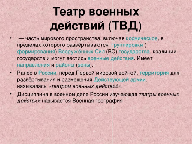 Театр военных действий  ( ТВД )  — часть мирового пространства, включая  космическое , в пределах которого развёртываются  группировки  ( формирования )  Вооружённых Сил  (ВС) государства , коалиции государств и могут вестись  военные действия . Имеет  направления  и  районы ( зоны ). Ранее в  России , перед  Первой мировой войной ,  территория  для развёртывания и размещения Действующей армии , называлась  «театром военных действий» . Дисциплина в военном деле России изучающая  театры военных действий  называется Военная география .  