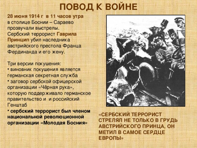 ПОВОД К ВОЙНЕ 28 июня 1914 г в 11 часов утра в столице Боснии – Сараево прозвучали выстрелы. Сербский террорист Гаврила Принцип убил наследника австрийского престола Франца Фердинанда и его жену. Три версии покушения:  виновник покушения является германская секретная служба  заговор сербской офицерской организации «Чёрная рука», которую поддерживало германское правительство и и российский Генштаб  сербский террорист был членом национальной революционной организации «Молодая Босния» «СЕРБСКИЙ ТЕРРОРИСТ СТРЕЛЯЛ НЕ ТОЛЬКО В ГРУДЬ АВСТРИЙСКОГО ПРИНЦА, ОН МЕТИЛ В САМОЕ СЕРДЦЕ ЕВРОПЫ» 